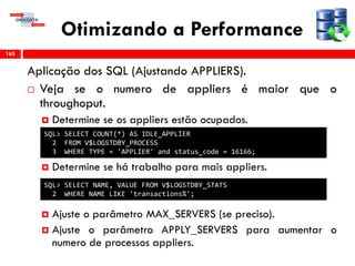 Otimizando a Performance
Aplicação dos SQL (Ajustando APPLIERS).
 Veja se o numero de appliers é maior que o
throughoput.
 Determine se os appliers estão ocupados.
 Determine se há trabalho para mais appliers.
 Ajuste o parâmetro MAX_SERVERS (se preciso).
 Ajuste o parâmetro APPLY_SERVERS para aumentar o
numero de processos appliers.
165
SQL> SELECT COUNT(*) AS IDLE_APPLIER
2 FROM V$LOGSTDBY_PROCESS
3 WHERE TYPE = 'APPLIER' and status_code = 16166;
SQL> SELECT NAME, VALUE FROM V$LOGSTDBY_STATS
2 WHERE NAME LIKE 'transactions%';
 