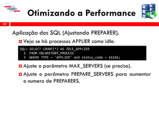 Otimizando a Performance
Aplicação dos SQL (Ajustando PREPARER).
 Veja se há processos APPLIER como idle.
 Ajuste o parâmetro MAX_SERVERS (se preciso).
 Ajuste o parâmetro PREPARE_SERVERS para aumentar
o numero de PREPARERS.
167
SQL> SELECT COUNT(*) AS IDLE_APPLIER
2 FROM V$LOGSTDBY_PROCESS
3 WHERE TYPE = 'APPLIER' and status_code = 16166;
 