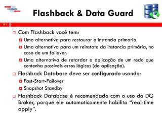 Flashback & Data Guard
 Com Flashback você tem:
 Uma alternativa para restaurar a instancia primaria.
 Uma alternativa para um reinstate da instancia primária, no
caso de um failover.
 Uma alternativa de retardar a aplicação de um redo que
contenha possíveis erros lógicos (de aplicação).
 Flashback Database deve ser configurado usando:
 Fast-Start-Failover
 Snapshot Standby
 Flashback Database é recomendado com o uso do DG
Broker, porque ele automaticamente habilita “real-time
apply”.
171
 