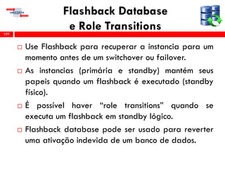 Flashback Database
e Role Transitions
 Use Flashback para recuperar a instancia para um
momento antes de um switchover ou failover.
 As instancias (primária e standby) mantém seus
papeis quando um flashback é executado (standby
físico).
 É possível haver “role transitions” quando se
executa um flashback em standby lógico.
 Flashback database pode ser usado para reverter
uma ativação indevida de um banco de dados.
177
 