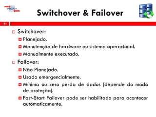 Switchover & Failover
 Switchover:
 Planejado.
 Manutenção de hardware ou sistema operacional.
 Manualmente executado.
 Failover:
 Não Planejado.
 Usado emergencialmente.
 Mínima ou zero perda de dados (depende do modo
de proteção).
 Fast-Start Failover pode ser habilitado para acontecer
automaticamente.
183
 