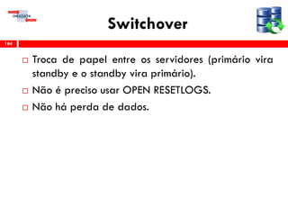 Switchover
 Troca de papel entre os servidores (primário vira
standby e o standby vira primário).
 Não é preciso usar OPEN RESETLOGS.
 Não há perda de dados.
184
 