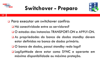 Switchover - Preparo
 Para executar um switchover confira:
 Há conectividade entre os servidores?
 O estados das instancias TRANSPORT-ON e APPLY-ON.
 As propriedades do banco de dados standby devem
estar definidas no banco de dados primário.
 O banco de dados, possui standby redo logs?
 LogXptMode deve estar como SYNC e operante em
máxima disponibilidade ou máxima proteção.
187
 