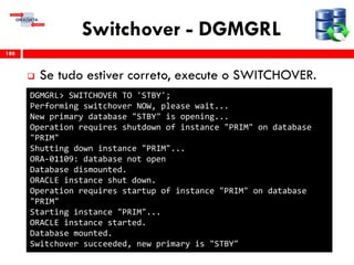 Switchover - DGMGRL
 Se tudo estiver correto, execute o SWITCHOVER.
188
DGMGRL> SWITCHOVER TO 'STBY';
Performing switchover NOW, please wait...
New primary database "STBY" is opening...
Operation requires shutdown of instance "PRIM" on database
"PRIM"
Shutting down instance "PRIM"...
ORA-01109: database not open
Database dismounted.
ORACLE instance shut down.
Operation requires startup of instance "PRIM" on database
"PRIM"
Starting instance "PRIM"...
ORACLE instance started.
Database mounted.
Switchover succeeded, new primary is "STBY"
 