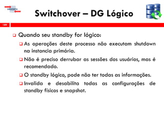 Switchover – DG Lógico
 Quando seu standby for lógico:
 As operações deste processo não executam shutdown
na instancia primária.
 Não é preciso derrubar as sessões dos usuários, mas é
recomendado.
 O standby lógico, pode não ter todas as informações.
 Invalida e desabilita todas as configurações de
standby físicos e snapshot.
189
 