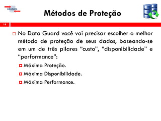 Métodos de Proteção
 No Data Guard você vai precisar escolher o melhor
método de proteção de seus dados, baseando-se
em um de três pilares “custo”, “disponibilidade” e
“performance”:
 Máxima Proteção.
 Máxima Disponibilidade.
 Máxima Performance.
19
 