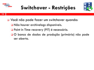 Switchover - Restrições
 Você não pode fazer um switchover quando:
 Não houver archivelogs disponíveis.
 Point in Time recovery (PIT) é necessário.
 O banco de dados de produção (primário) não pode
ser aberto.
190
 