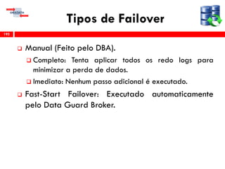 Tipos de Failover
 Manual (Feito pelo DBA).
 Completo: Tenta aplicar todos os redo logs para
minimizar a perda de dados.
 Imediato: Nenhum passo adicional é executado.
 Fast-Start Failover: Executado automaticamente
pelo Data Guard Broker.
192
 