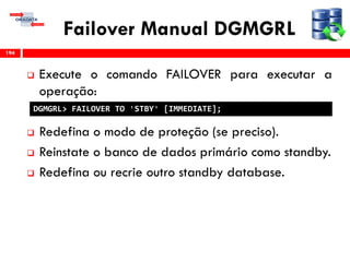 Failover Manual DGMGRL
 Execute o comando FAILOVER para executar a
operação:
 Redefina o modo de proteção (se preciso).
 Reinstate o banco de dados primário como standby.
 Redefina ou recrie outro standby database.
194
DGMGRL> FAILOVER TO 'STBY' [IMMEDIATE];
 