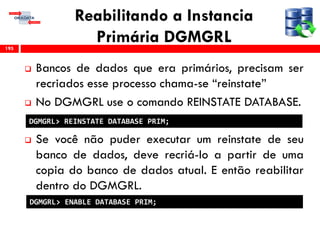 Reabilitando a Instancia
Primária DGMGRL
 Bancos de dados que era primários, precisam ser
recriados esse processo chama-se “reinstate”
 No DGMGRL use o comando REINSTATE DATABASE.
 Se você não puder executar um reinstate de seu
banco de dados, deve recriá-lo a partir de uma
copia do banco de dados atual. E então reabilitar
dentro do DGMGRL.
195
DGMGRL> REINSTATE DATABASE PRIM;
DGMGRL> ENABLE DATABASE PRIM;
 