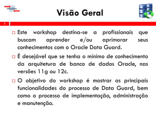 Visão Geral
 Este workshop destina-se a profissionais que
buscam aprender e/ou aprimorar seus
conhecimentos com o Oracle Data Guard.
 É desejável que se tenha o mínimo de conhecimento
da arquitetura de banco de dados Oracle, nas
versões 11g ou 12c.
 O objetivo do workshop é mostrar as principais
funcionalidades do processo de Data Guard, bem
como o processo de implementação, administração
e manutenção.
2
 
