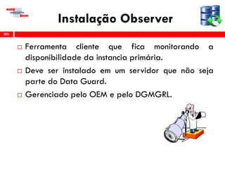 Instalação Observer
 Ferramenta cliente que fica monitorando a
disponibilidade da instancia primária.
 Deve ser instalado em um servidor que não seja
parte do Data Guard.
 Gerenciado pelo OEM e pelo DGMGRL.
201
 