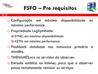 FSFO – Pre requisitos
 Configuração em máxima disponibilidade ou
máxima performance.
 Propriedade LogXptMode:
 SYNC: em máxima disponibilidade
 ASYN: em máxima performance
 Flashback database nas instancias primária e
standby.
 TNSNAMES.ora no servidor do observer.
 Entrada estática no listener, para que o observer
possa rematamente reiniciar os serviços.
202
 