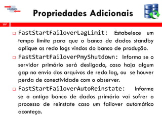 Propriedades Adicionais
 FastStartFailoverLagLimit: Estabelece um
tempo limite para que o banco de dados standby
aplique os redo logs vindos do banco de produção.
 FastStartFailoverPmyShutdown: Informa se o
servidor primário será desligado, caso haja algum
gap no envio dos arquivos de redo log, ou se houver
perda de conectividade com o observer.
 FastStartFailoverAutoReinstate: Informe
se o antigo banco de dados primário vai sofrer o
processo de reinstate caso um failover automático
aconteça.
207
 