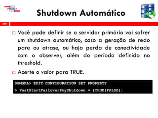 Shutdown Automático
 Você pode definir se o servidor primário vai sofrer
um shutdown automático, caso a geração de redo
pare ou atrase, ou haja perda de conectividade
com o observer, além do período definido no
threshold.
 Acerte o valor para TRUE.
209
DGMGRL> EDIT CONFIGURATION SET PROPERTY
> FastStartFailoverPmyShutdown = {TRUE|FALSE};
 