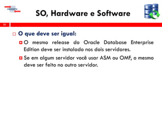 SO, Hardware e Software
 O que deve ser igual:
 O mesmo release do Oracle Database Enterprise
Edition deve ser instalado nos dois servidores.
 Se em algum servidor você usar ASM ou OMF, o mesmo
deve ser feito no outro servidor.
21
 