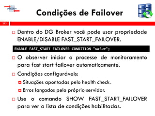 Condições de Failover
 Dentro do DG Broker você pode usar propriedade
ENABLE/DISABLE FAST_START_FAILOVER.
 O observer iniciar o processe de monitoramento
para fast start failover automaticamente.
 Condições configuráveis:
 Situações apontadas pelo health check.
 Erros lançados pelo próprio servidor.
 Use o comando SHOW FAST_START_FAILOVER
para ver a lista de condições habilitadas.
212
ENABLE FAST_START FAILOVER CONDITION "value";
 