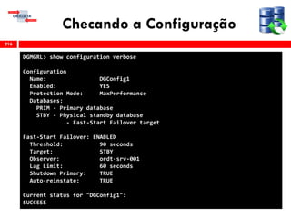 Checando a Configuração
216
DGMGRL> show configuration verbose
Configuration
Name: DGConfig1
Enabled: YES
Protection Mode: MaxPerformance
Databases:
PRIM - Primary database
STBY - Physical standby database
- Fast-Start Failover target
Fast-Start Failover: ENABLED
Threshold: 90 seconds
Target: STBY
Observer: ordt-srv-001
Lag Limit: 60 seconds
Shutdown Primary: TRUE
Auto-reinstate: TRUE
Current status for "DGConfig1":
SUCCESS
 