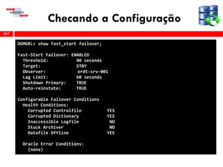 Checando a Configuração
217
DGMGRL> show fast_start failover;
Fast-Start Failover: ENABLED
Threshold: 90 seconds
Target: STBY
Observer: ordt-srv-001
Lag Limit: 60 seconds
Shutdown Primary: TRUE
Auto-reinstate: TRUE
Configurable Failover Conditions
Health Conditions:
Corrupted Controlfile YES
Corrupted Dictionary YES
Inaccessible Logfile NO
Stuck Archiver NO
Datafile Offline YES
Oracle Error Conditions:
(none)
 