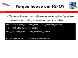 Porque houve um FSFO?
 Quando houver um failover e você quiser/precisar
descobrir a razão, execute a query abaixo:
221
SQL> SELECT last_failover_time, last_failover_reason
2 FROM v$fs_failover_stats;
LAST_FAILOVER_TIME LAST_FAILOVER_REASON
-------------------- ------------------------------
02/14/2008 22:30:12 Primary Disconnected
 