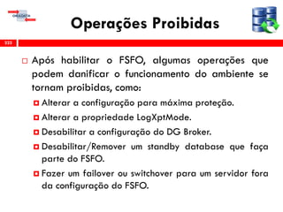 Operações Proibidas
 Após habilitar o FSFO, algumas operações que
podem danificar o funcionamento do ambiente se
tornam proibidas, como:
 Alterar a configuração para máxima proteção.
 Alterar a propriedade LogXptMode.
 Desabilitar a configuração do DG Broker.
 Desabilitar/Remover um standby database que faça
parte do FSFO.
 Fazer um failover ou switchover para um servidor fora
da configuração do FSFO.
222
 