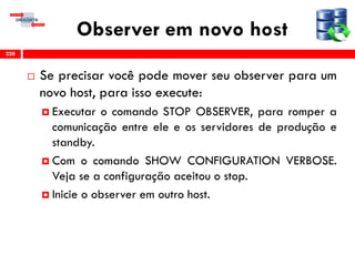 Observer em novo host
 Se precisar você pode mover seu observer para um
novo host, para isso execute:
 Executar o comando STOP OBSERVER, para romper a
comunicação entre ele e os servidores de produção e
standby.
 Com o comando SHOW CONFIGURATION VERBOSE.
Veja se a configuração aceitou o stop.
 Inicie o observer em outro host.
228
 
