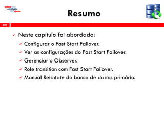 Resumo
 Neste capítulo foi abordado:
 Configurar o Fast Start Failover.
 Ver as configurações do Fast Start Failover.
 Gerenciar o Observer.
 Role transition com Fast Start Failover.
 Manual Reisntate do banco de dados primário.
229
 