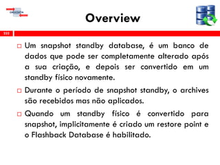 Overview
 Um snapshot standby database, é um banco de
dados que pode ser completamente alterado após
a sua criação, e depois ser convertido em um
standby físico novamente.
 Durante o período de snapshot standby, o archives
são recebidos mas não aplicados.
 Quando um standby físico é convertido para
snapshot, implicitamente é criado um restore point e
o Flashback Database é habilitado.
232
 