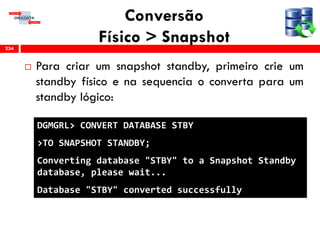 Conversão
Físico > Snapshot
 Para criar um snapshot standby, primeiro crie um
standby físico e na sequencia o converta para um
standby lógico:
234
DGMGRL> CONVERT DATABASE STBY
>TO SNAPSHOT STANDBY;
Converting database "STBY" to a Snapshot Standby
database, please wait...
Database "STBY" converted successfully
 