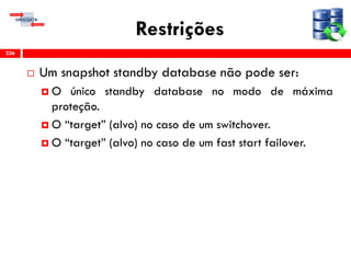 Restrições
 Um snapshot standby database não pode ser:
 O único standby database no modo de máxima
proteção.
 O “target” (alvo) no caso de um switchover.
 O “target” (alvo) no caso de um fast start failover.
236
 