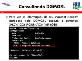 Consultando DGMGRL
 Para ver as informações de seu snapshot standby
database pelo DGMGRL execute o comando
SHOW CONFIGURATION VERBOSE:
238
DGMGRL> show configuration
Configuration
Name: DGConfig
Enabled: YES
Protection Mode: MaxPerformance
Databases:
PRIM - Primary database
STBY - Snapshot standby database
Fast-Start Failover: DISABLED
Current status for "DGConfig":
SUCCESS
 