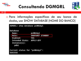 Consultando DGMGRL
 Para informações especificas de seu banco de
dados, use SHOW DATABASE [NOME DO BANCO]
239
DGMGRL> show database pc00sby1
Database
Name: pc00sby1
Role: SNAPSHOT STANDBY
Enabled: YES
Intended State: APPLY-OFF
Instance(s):
pdb1
Current status for "pc00sby1":
SUCCESS
 