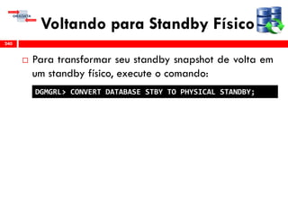Voltando para Standby Físico
 Para transformar seu standby snapshot de volta em
um standby físico, execute o comando:
240
DGMGRL> CONVERT DATABASE STBY TO PHYSICAL STANDBY;
 