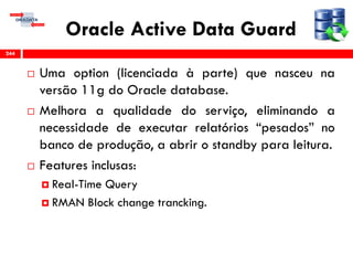 Oracle Active Data Guard
 Uma option (licenciada à parte) que nasceu na
versão 11g do Oracle database.
 Melhora a qualidade do serviço, eliminando a
necessidade de executar relatórios “pesados” no
banco de produção, a abrir o standby para leitura.
 Features inclusas:
 Real-Time Query
 RMAN Block change trancking.
244
 