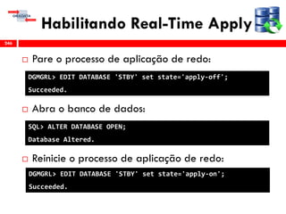 Habilitando Real-Time Apply
 Pare o processo de aplicação de redo:
 Abra o banco de dados:
 Reinicie o processo de aplicação de redo:
246
DGMGRL> EDIT DATABASE 'STBY' set state='apply-off';
Succeeded.
DGMGRL> EDIT DATABASE 'STBY' set state='apply-on';
Succeeded.
SQL> ALTER DATABASE OPEN;
Database Altered.
 