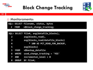 Block Change Tracking
 Monitoramento:
251
SQL> SELECT filename, status, bytes
2 FROM v$block_change_tracking;
SQL> SELECT file#, avg(datafile_blocks),
2 avg(blocks_read),
3 avg(blocks_read/datafile_blocks)
4 * 100 AS PCT_READ_FOR_BACKUP,
5 avg(blocks)
5 FROM v$backup_datafile
6 WHERE used_change_tracking = 'YES'
7 AND incremental_level > 0
8 GROUP BY file#;
 