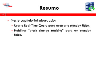 Resumo
 Neste capítulo foi abordado:
 Usar o Real-Time Query para acessar o standby físico.
 Habilitar “block change tracking” para um standby
físico.
252
 
