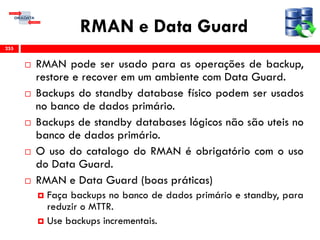 RMAN e Data Guard
 RMAN pode ser usado para as operações de backup,
restore e recover em um ambiente com Data Guard.
 Backups do standby database físico podem ser usados
no banco de dados primário.
 Backups de standby databases lógicos não são uteis no
banco de dados primário.
 O uso do catalogo do RMAN é obrigatório com o uso
do Data Guard.
 RMAN e Data Guard (boas práticas)
 Faça backups no banco de dados primário e standby, para
reduzir o MTTR.
 Use backups incrementais.
255
 