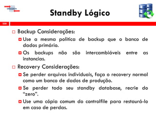Standby Lógico
 Backup Considerações:
 Use a mesma politica de backup que o banco de
dados primário.
 Os backups não são intercambiáveis entre as
instancias.
 Recovery Considerações:
 Se perder arquivos individuais, faça o recovery normal
como um banco de dados de produção.
 Se perder todo seu standby database, recrie do
“zero”.
 Use uma cópia comum do controlfile para restaurá-lo
em caso de perdas.
258
 