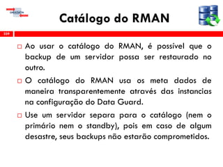 Catálogo do RMAN
 Ao usar o catálogo do RMAN, é possível que o
backup de um servidor possa ser restaurado no
outro.
 O catálogo do RMAN usa os meta dados de
maneira transparentemente através das instancias
na configuração do Data Guard.
 Use um servidor separa para o catálogo (nem o
primário nem o standby), pois em caso de algum
desastre, seus backups não estarão comprometidos.
259
 