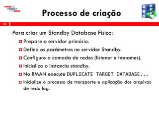 Processo de criação
Para criar um Standby Database Físico:
 Prepare o servidor primário.
 Defina os parâmetros no servidor Standby.
 Configure a camada de redes (listener e tnsnames).
 Inicialize a instancia standby.
 No RMAN execute DUPLICATE TARGET DATABASE...
 Inicialize o processo de transporte e aplicação dos arquivos
de redo log.
26
 