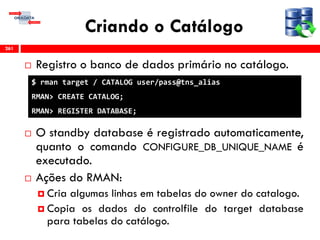 Criando o Catálogo
 Registro o banco de dados primário no catálogo.
 O standby database é registrado automaticamente,
quanto o comando CONFIGURE_DB_UNIQUE_NAME é
executado.
 Ações do RMAN:
 Cria algumas linhas em tabelas do owner do catalogo.
 Copia os dados do controlfile do target database
para tabelas do catálogo.
261
$ rman target / CATALOG user/pass@tns_alias
RMAN> CREATE CATALOG;
RMAN> REGISTER DATABASE;
 