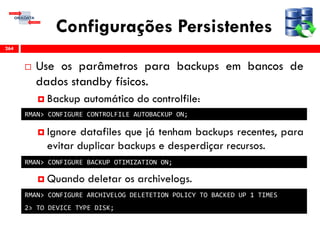 Configurações Persistentes
 Use os parâmetros para backups em bancos de
dados standby físicos.
 Backup automático do controlfile:
 Ignore datafiles que já tenham backups recentes, para
evitar duplicar backups e desperdiçar recursos.
 Quando deletar os archivelogs.
264
RMAN> CONFIGURE CONTROLFILE AUTOBACKUP ON;
RMAN> CONFIGURE BACKUP OTIMIZATION ON;
RMAN> CONFIGURE ARCHIVELOG DELETETION POLICY TO BACKED UP 1 TIMES
2> TO DEVICE TYPE DISK;
 