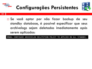 Configurações Persistentes
 Se você optar por não fazer backup de seu
standby database, é possível especificar que seus
archivelogs sejam deletados imediatamente após
serem aplicados:
265
RMAN> CONFIGURE ARCHIVELOG DELETETION POLICY TO APPLIED ON ALL STANDBY;
 