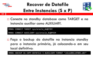 Recover de Datafile
Entre Instancias (S x P)
 Conecte no standby database como TARGET e na
instancia auxiliar como AUXILIARY.
 Faça o backup do datafile na instancia standby
para a instancia primária, já colocando-o em seu
local definitivo:
268
RMAN> BACKUP AS COPY DATAFILE 5 AUXILIARY FORMAT ‘/disk001/df005.dbf’
RMAN> CONNECT TARGET sys/oracle_4U@STBY
RMAN> CONNECT AUXILIARY sys/oracle_4U@PRIM
 