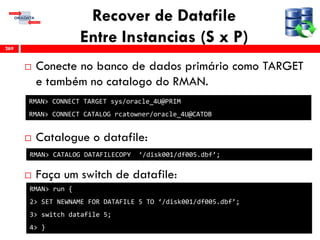 Recover de Datafile
Entre Instancias (S x P)
 Conecte no banco de dados primário como TARGET
e também no catalogo do RMAN.
 Catalogue o datafile:
 Faça um switch de datafile:
269
RMAN> CONNECT TARGET sys/oracle_4U@PRIM
RMAN> CONNECT CATALOG rcatowner/oracle_4U@CATDB
RMAN> CATALOG DATAFILECOPY ‘/disk001/df005.dbf’;
RMAN> run {
2> SET NEWNAME FOR DATAFILE 5 TO ‘/disk001/df005.dbf’;
3> switch datafile 5;
4> }
 