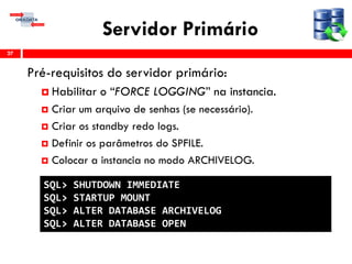 Servidor Primário
Pré-requisitos do servidor primário:
 Habilitar o “FORCE LOGGING” na instancia.
 Criar um arquivo de senhas (se necessário).
 Criar os standby redo logs.
 Definir os parâmetros do SPFILE.
 Colocar a instancia no modo ARCHIVELOG.
27
SQL> SHUTDOWN IMMEDIATE
SQL> STARTUP MOUNT
SQL> ALTER DATABASE ARCHIVELOG
SQL> ALTER DATABASE OPEN
 