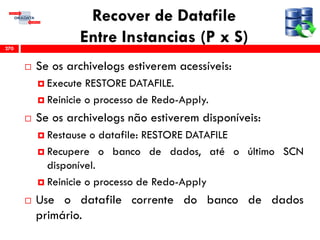 Recover de Datafile
Entre Instancias (P x S)
 Se os archivelogs estiverem acessíveis:
 Execute RESTORE DATAFILE.
 Reinicie o processo de Redo-Apply.
 Se os archivelogs não estiverem disponíveis:
 Restause o datafile: RESTORE DATAFILE
 Recupere o banco de dados, até o último SCN
disponível.
 Reinicie o processo de Redo-Apply
 Use o datafile corrente do banco de dados
primário.
270
 