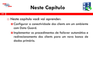 Neste Capítulo
 Neste capítulo você vai aprender:
 Configurar a conectividade dos clients em um ambiente
com Data Guard.
 Implementar os procedimentos de failover automático e
redirecionamento dos clients para um novo banco de
dados primário.
273
 