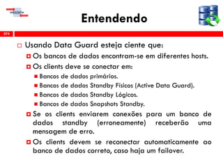 Entendendo
 Usando Data Guard esteja ciente que:
 Os bancos de dados encontram-se em diferentes hosts.
 Os clients deve se conectar em:
 Bancos de dados primários.
 Bancos de dados Standby Físicos (Active Data Guard).
 Bancos de dados Standby Lógicos.
 Bancos de dados Snapshots Standby.
 Se os clients enviarem conexões para um banco de
dados standby (erroneamente) receberão uma
mensagem de erro.
 Os clients devem se reconectar automaticamente ao
banco de dados correto, caso haja um failover.
274
 